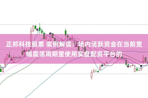 正邦科技股票 案例解读：场内活跃资金在当前宽幅震荡周期里使用实盘配资平台的