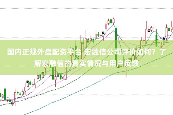 国内正规外盘配资平台 宏融信公司评价如何？了解宏融信的真实情况与用户反馈