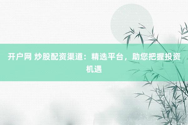 开户网 炒股配资渠道：精选平台，助您把握投资机遇
